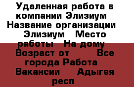 Удаленная работа в компании Элизиум › Название организации ­ Элизиум › Место работы ­ На дому › Возраст от ­ 16 - Все города Работа » Вакансии   . Адыгея респ.